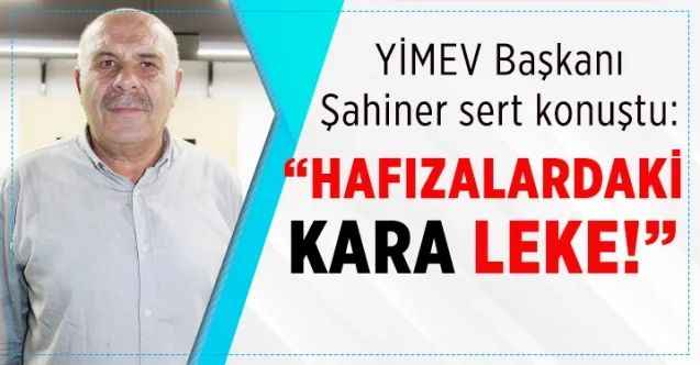 YİMEV Başkanı Şahiner sert konuştu: “Hafızalardaki kara leke!”