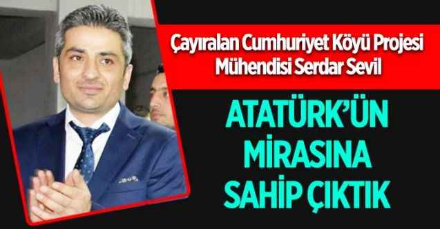 Çayıralan Cumhuriyet Köyü Projesi Mühendisi Serdar Sevil : ATATÜRK’ÜN MİRASINA SAHİP ÇIKTIK