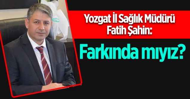Yozgat İl Sağlık Müdürü Datih Şahin: Farkında mıyız?