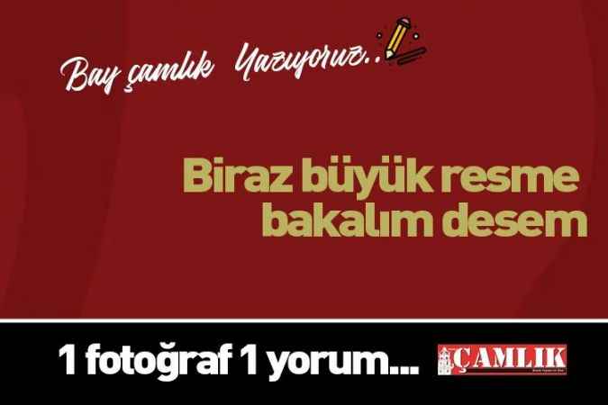 By Çamlık yazdı... Biraz büyük resme bakalım desem