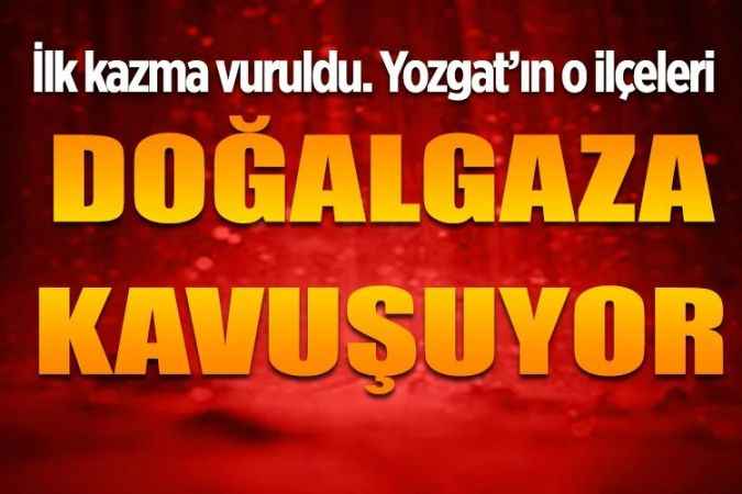 İlk kazma vuruldu. Yozgat'ın o ilçeleri doğalgaza kavuşuyor..