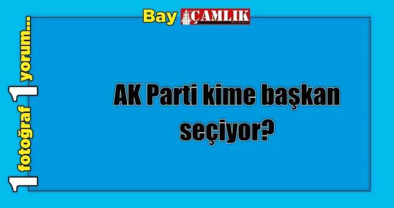 AK Parti kime başkan seçiyor?