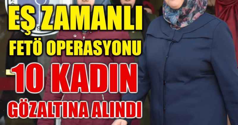 EŞ ZAMANLI FETÖ OPERASYONU: 10 KADIN GÖZALTINA ALINDI