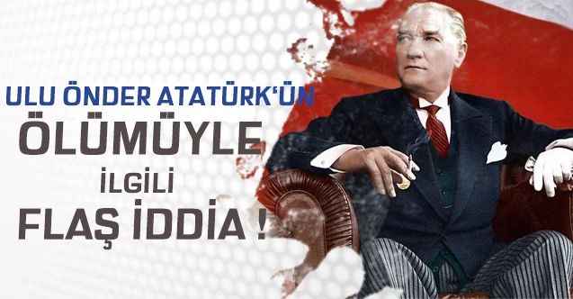 ATATÜRK'ÜN ÖLÜMÜYLE İLGİLİ FLAŞ İDDİA !