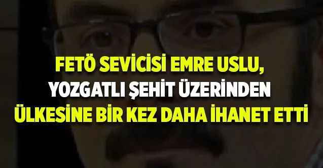 FETÖ Sevicisi Emre Uslu, Yozgatlı Şehit Üzerinden Ülkesine Bir Kez Daha İhanet Etti